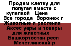 Продам клетку для попугая вместе с купалкой › Цена ­ 250 - Все города, Воронеж г. Животные и растения » Аксесcуары и товары для животных   . Башкортостан респ.,Мечетлинский р-н